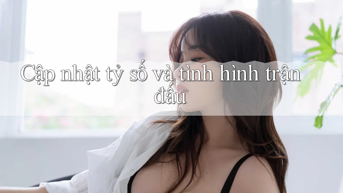 Cập nhật tỷ số và tình hình trận đấu
