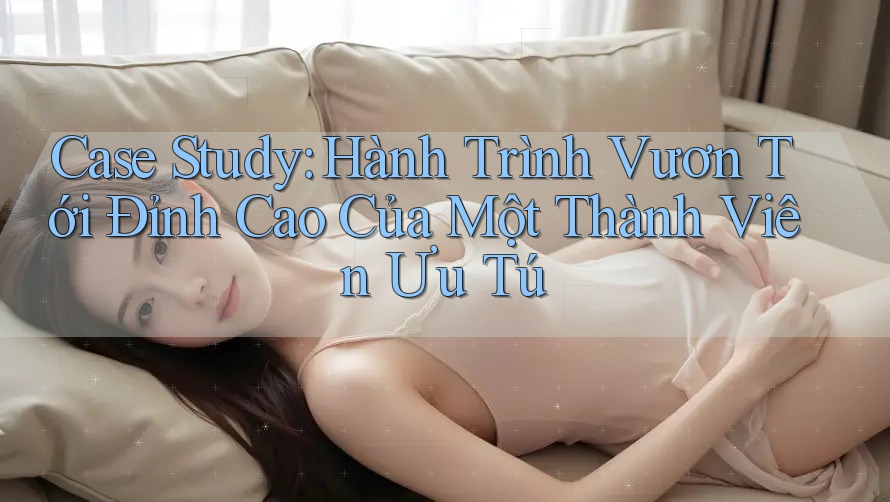 Case Study: Hành Trình Vươn Tới Đỉnh Cao Của Một Thành Viên Ưu Tú Case Study: Hành Trình Vươn Tới Đỉnh Cao Của Một Thành Viên Ưu Tú