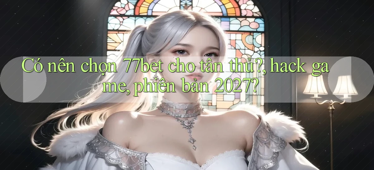 Có nên chọn 77bet cho tân thủ, hack game, phiên bản 2027