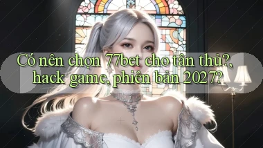 Có nên chọn 77bet cho tân thủ, hack game, phiên bản 2027