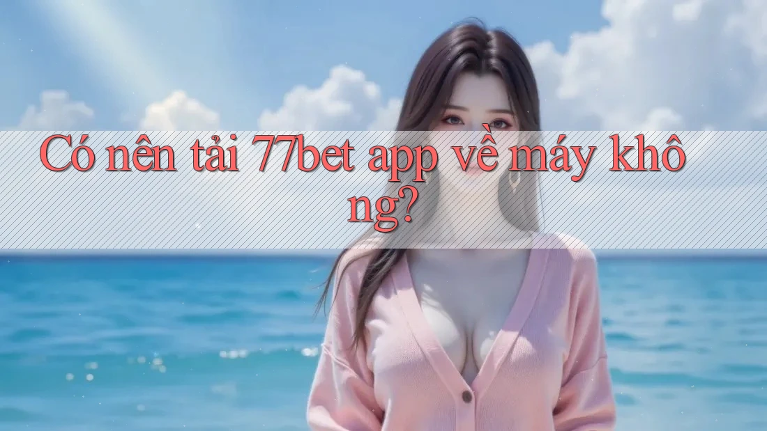 Có nên tải 77bet app về máy không?