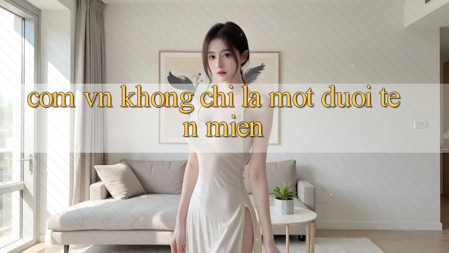 “. com. vn” – Không Chỉ Là Một Đuôi Tên Miền “. com. vn” – Không Chỉ Là Một Đuôi Tên Miền
