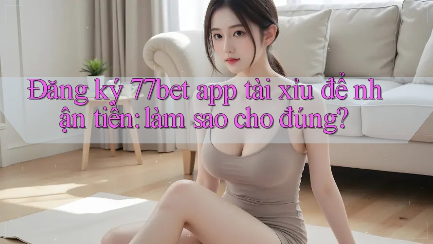 Đăng ký 77bet app tài xỉu để nhận tiền: làm sao cho đúng? Đăng ký 77bet app tài xỉu để nhận tiền: làm sao cho đúng?