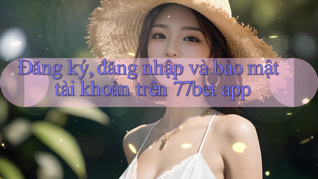 Đăng ký, đăng nhập và bảo mật tài khoản trên 77bet app