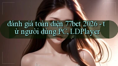 đánh giá toàn diện 77bet 2026   từ người dùng PC, LDPlayer