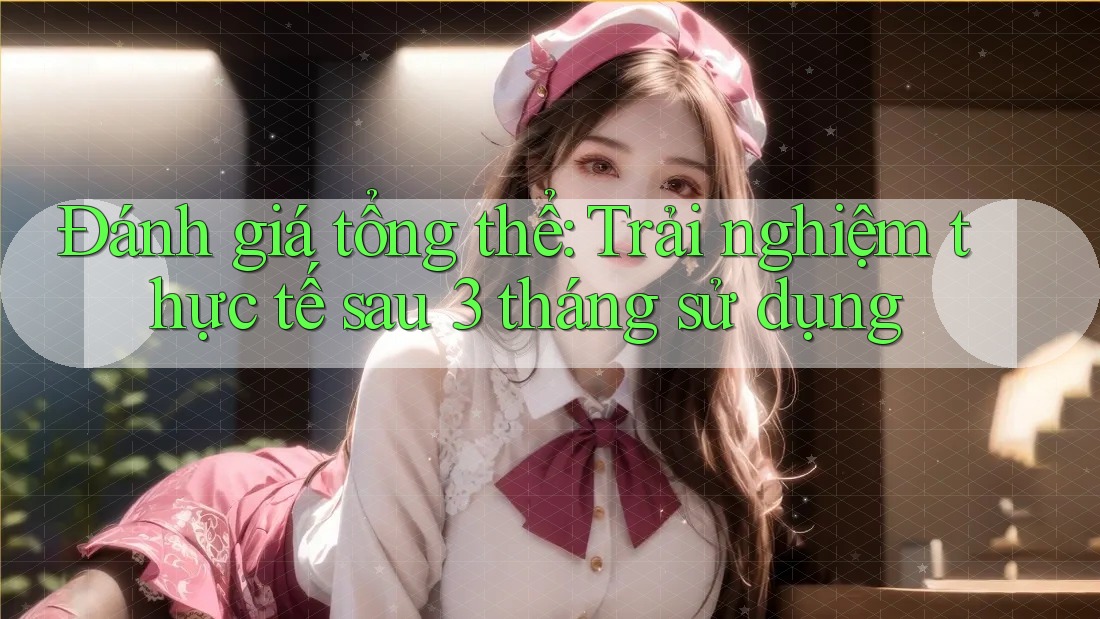 Đánh giá tổng thể: Trải nghiệm thực tế sau 3 tháng sử dụng Đánh giá tổng thể: Trải nghiệm thực tế sau 3 tháng sử dụng