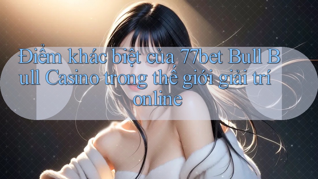 Điểm khác biệt của 77bet Bull Bull Casino trong thế giới giải trí online