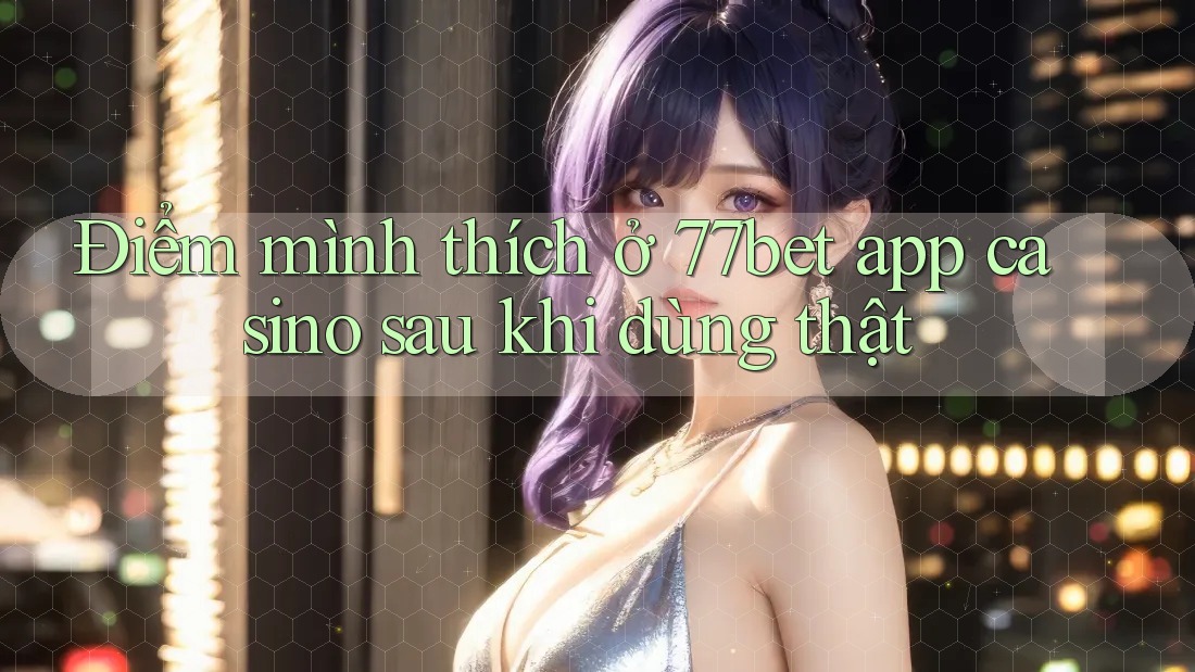 Điểm mình thích ở 77bet app casino sau khi dùng thật Điểm mình thích ở 77bet app casino sau khi dùng thật