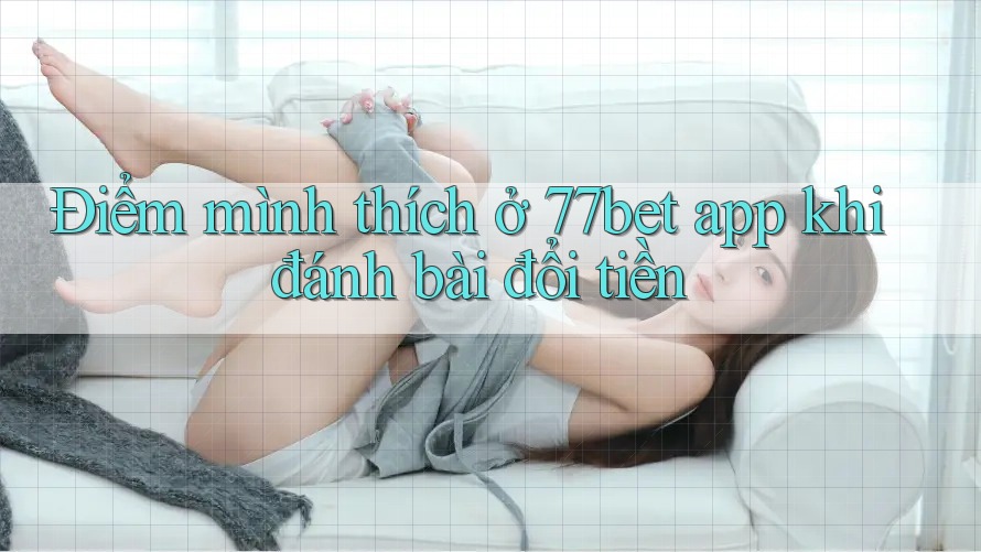 Điểm mình thích ở 77bet app khi đánh bài đổi tiền Điểm mình thích ở 77bet app khi đánh bài đổi tiền