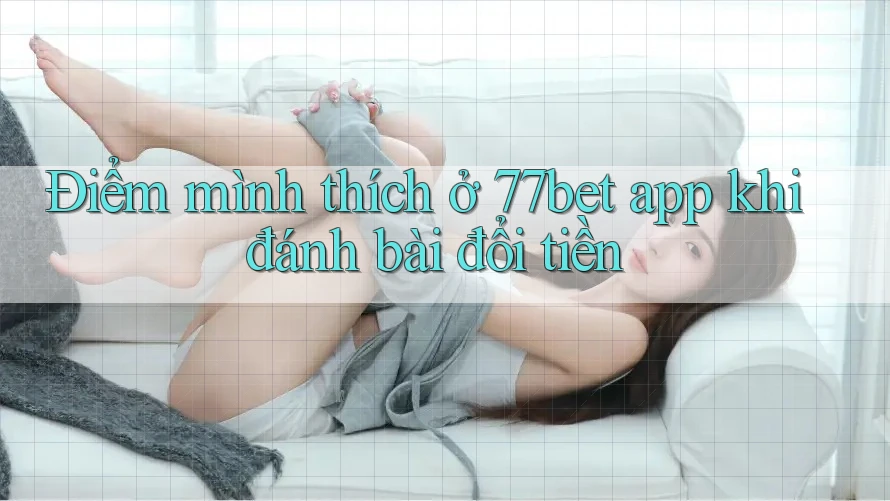 Điểm mình thích ở 77bet app khi đánh bài đổi tiền