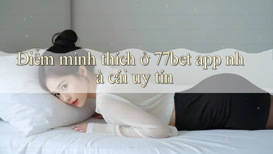 Điểm mình thích ở 77bet app nhà cái uy tín Điểm mình thích ở 77bet app nhà cái uy tín