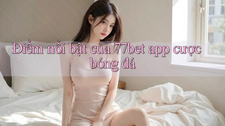 Điểm nổi bật của 77bet app cược bóng đá