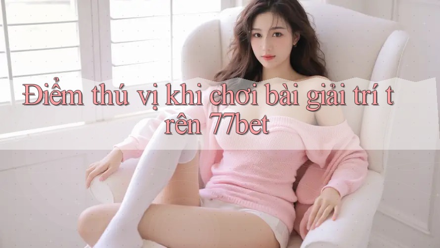 Điểm thú vị khi chơi bài giải trí trên 77bet Điểm thú vị khi chơi bài giải trí trên 77bet
