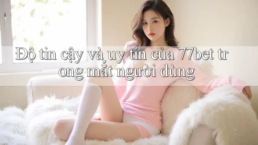 Độ tin cậy và uy tín của 77bet trong mắt người dùng Độ tin cậy và uy tín của 77bet trong mắt người dùng