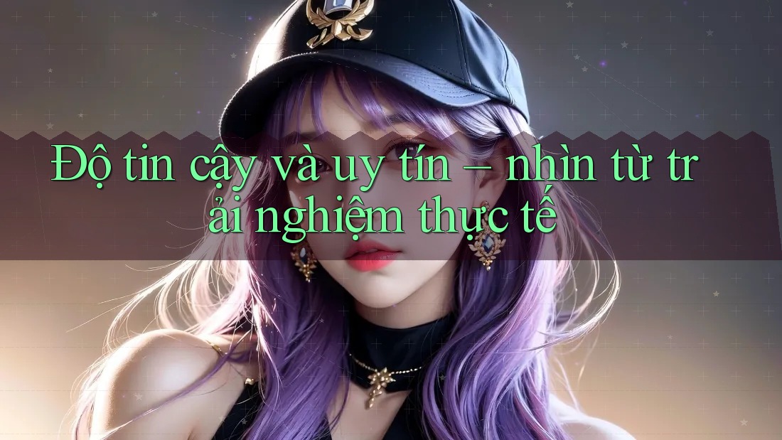 Độ tin cậy và uy tín - nhìn từ trải nghiệm thực tế