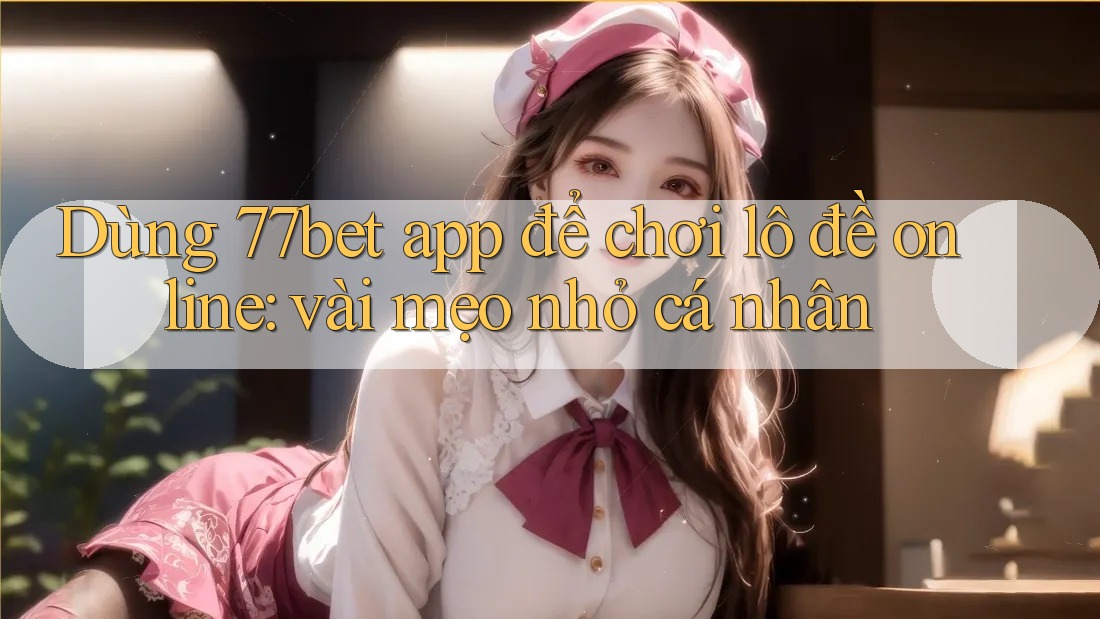 Dùng 77bet app để chơi lô đề online: vài mẹo nhỏ cá nhân