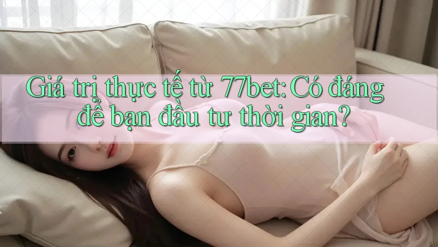 Giá trị thực tế từ 77bet: Có đáng để bạn đầu tư thời gian?