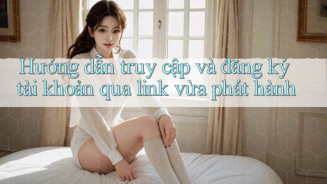 Hướng dẫn truy cập và đăng ký tài khoản qua link vừa phát hành