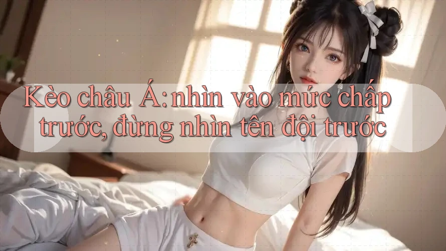 Kèo châu Á: nhìn vào mức chấp trước, đừng nhìn tên đội trước