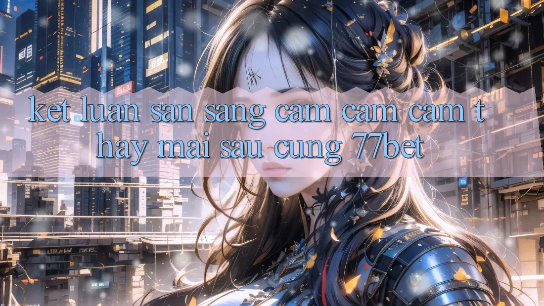 Kết Luận: Sẵn Sàng Cảm cảm cảm thấy Mai sau Cùng 77bet Kết Luận: Sẵn Sàng Cảm cảm cảm thấy Mai sau Cùng 77bet