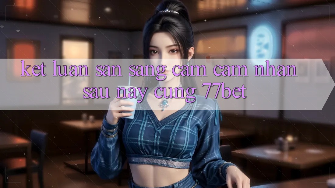 Kết Luận: Sẵn Sàng Cảm cảm nhận Sau này Cùng 77bet Kết Luận: Sẵn Sàng Cảm cảm nhận Sau này Cùng 77bet