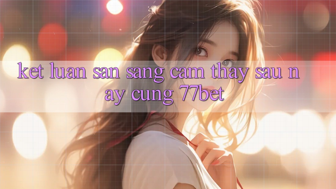 Kết Luận: Sẵn Sàng Cảm thấy Sau này Cùng 77bet Kết Luận: Sẵn Sàng Cảm thấy Sau này Cùng 77bet