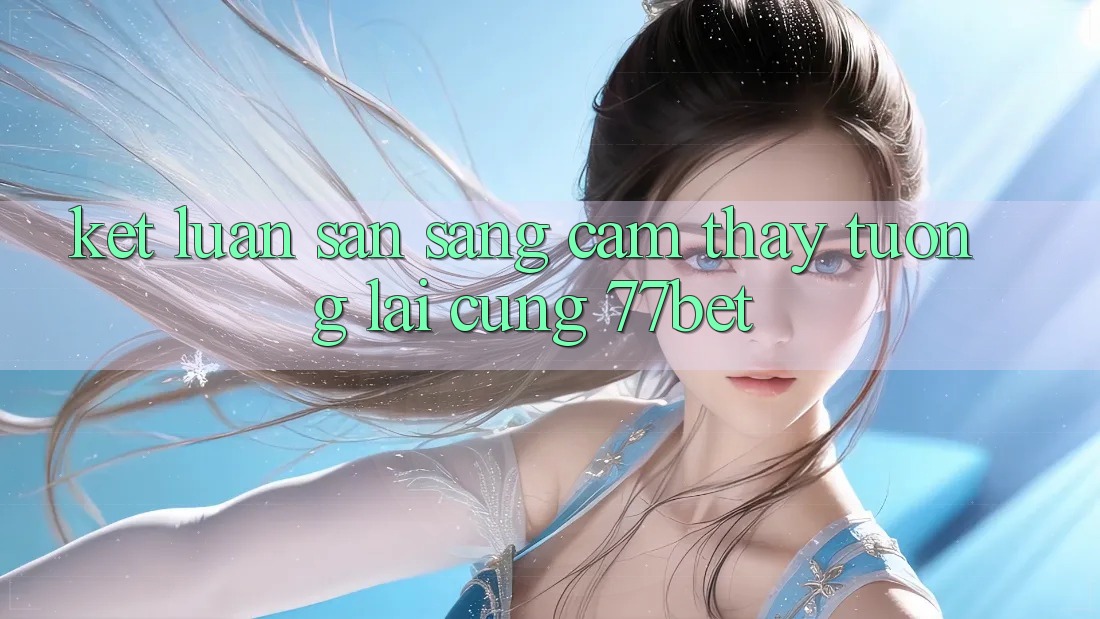 Kết Luận: Sẵn Sàng Cảm thấy Tương Lai Cùng 77bet Kết Luận: Sẵn Sàng Cảm thấy Tương Lai Cùng 77bet