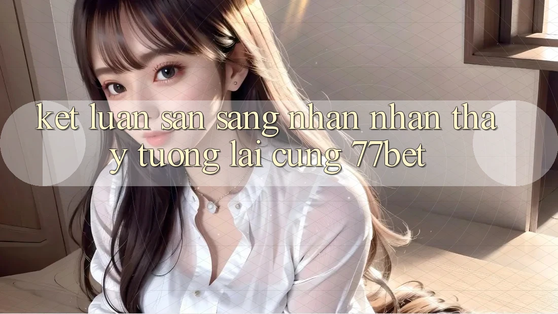 Kết Luận: Sẵn Sàng Nhận nhận thấy Tương Lai Cùng 77bet