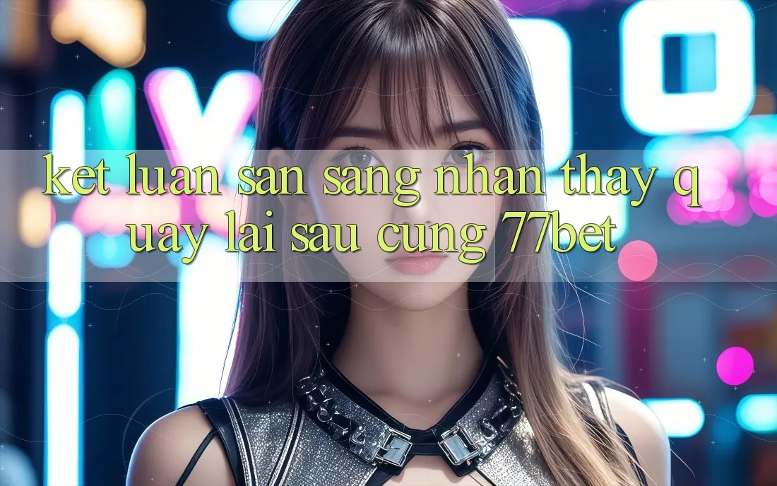 Kết Luận: Sẵn Sàng Nhận thấy Quay lại sau Cùng 77bet Kết Luận: Sẵn Sàng Nhận thấy Quay lại sau Cùng 77bet