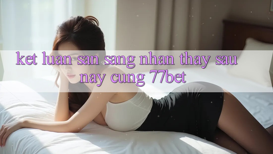 Kết Luận: Sẵn Sàng Nhận thấy Sau này Cùng 77bet Kết Luận: Sẵn Sàng Nhận thấy Sau này Cùng 77bet