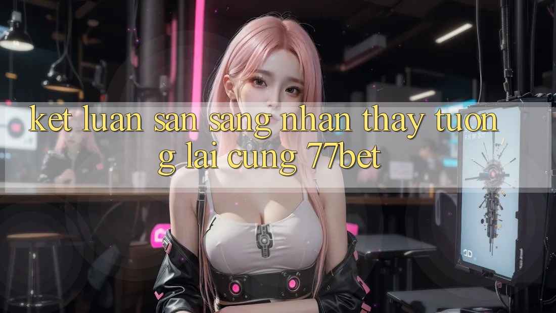 Kết Luận: Sẵn Sàng Nhận thấy Tương lai Cùng 77bet Kết Luận: Sẵn Sàng Nhận thấy Tương lai Cùng 77bet