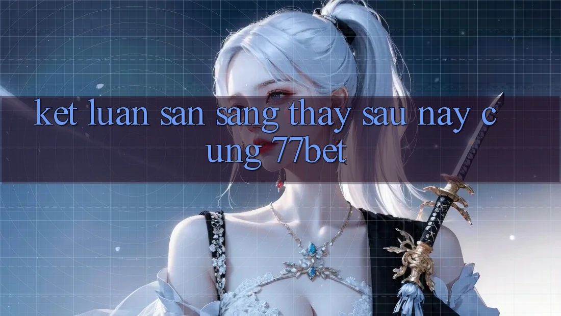 Kết Luận: Sẵn Sàng Thấy Sau này Cùng 77bet Kết Luận: Sẵn Sàng Thấy Sau này Cùng 77bet