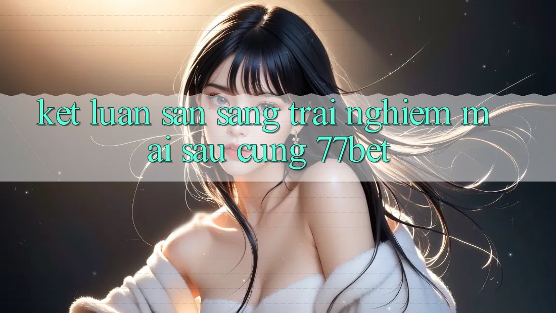 Kết Luận: Sẵn Sàng Trải Nghiệm Mai sau Cùng 77bet Kết Luận: Sẵn Sàng Trải Nghiệm Mai sau Cùng 77bet
