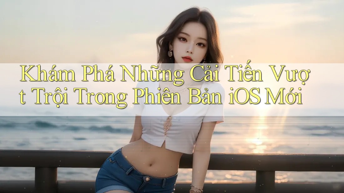 Khám Phá Những Cải Tiến Vượt Trội Trong Phiên Bản iOS Mới