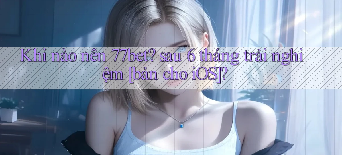 Khi nào nên 77bet sau 6 tháng trải nghiệm [bản cho iOS]