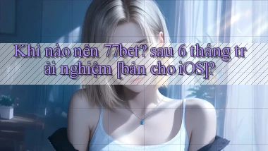 Khi nào nên 77bet sau 6 tháng trải nghiệm [bản cho iOS]