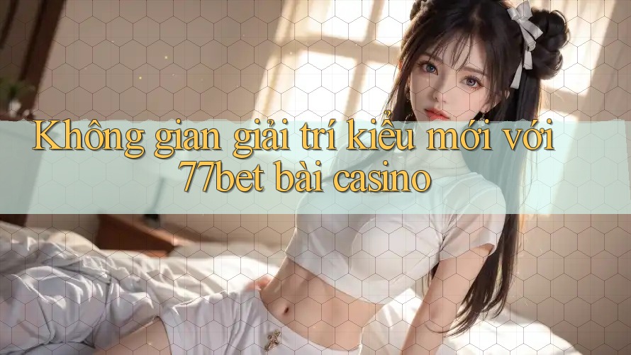 Không gian giải trí kiểu mới với 77bet bài casino Không gian giải trí kiểu mới với 77bet bài casino