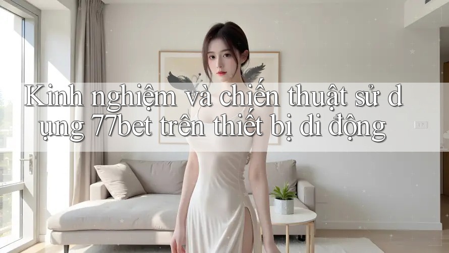 Kinh nghiệm và chiến thuật sử dụng 77bet trên thiết bị di động