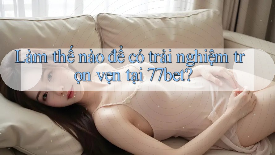 Làm thế nào để có trải nghiệm trọn vẹn tại 77bet?