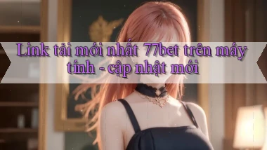 Link tải mới nhất 77bet trên máy tính   cập nhật mới