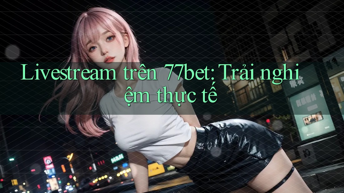 Livestream trên 77bet: Trải nghiệm thực tế Livestream trên 77bet: Trải nghiệm thực tế
