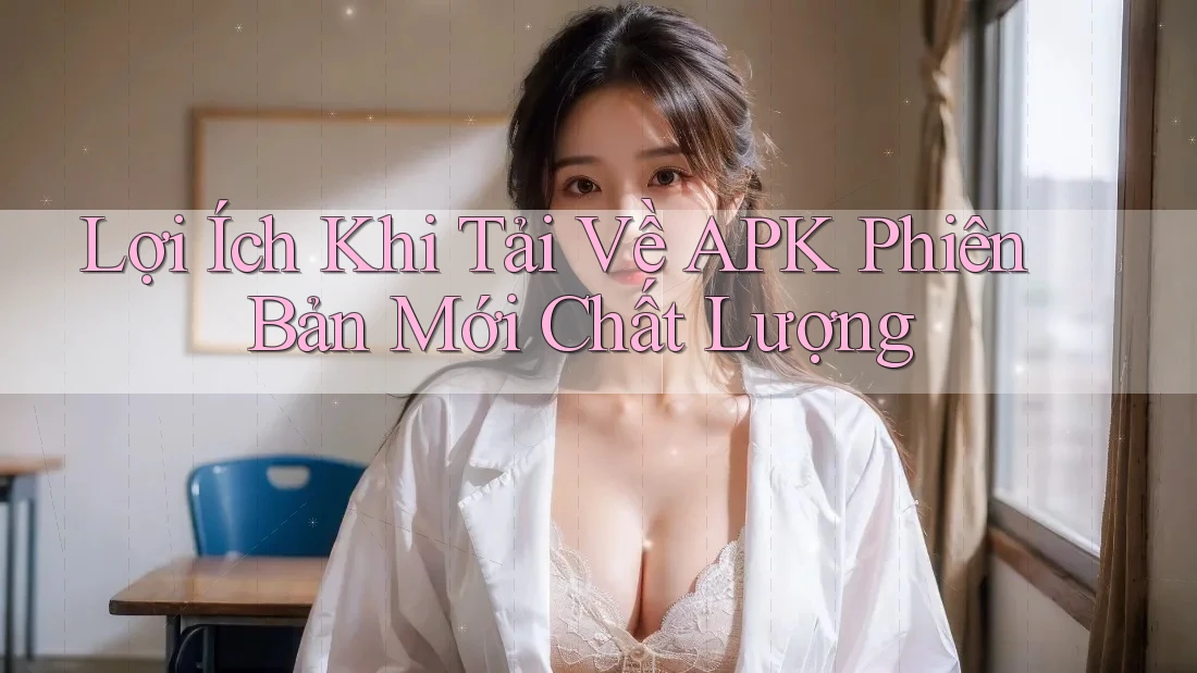 Lợi Ích Khi Tải Về APK Phiên Bản Mới Chất Lượng