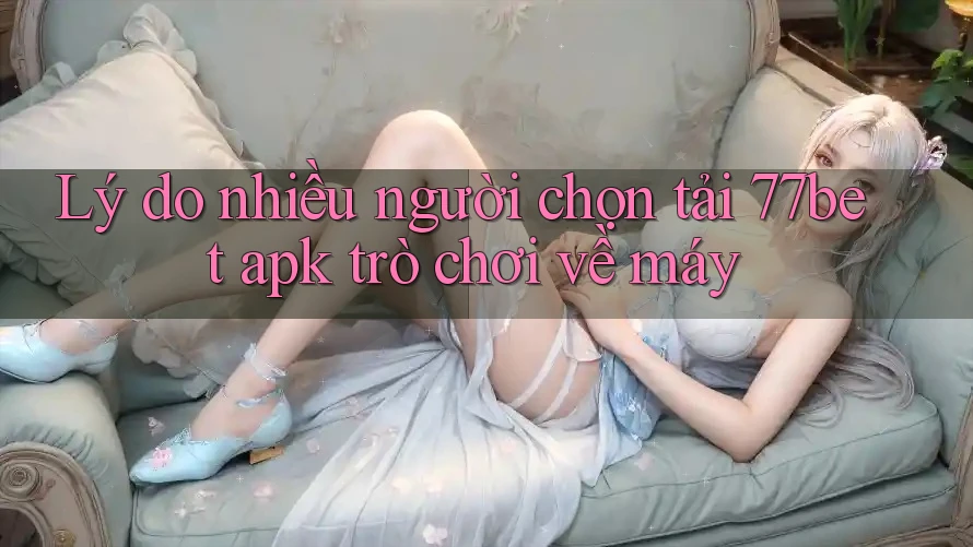 Lý do nhiều người chọn tải 77bet apk trò chơi về máy