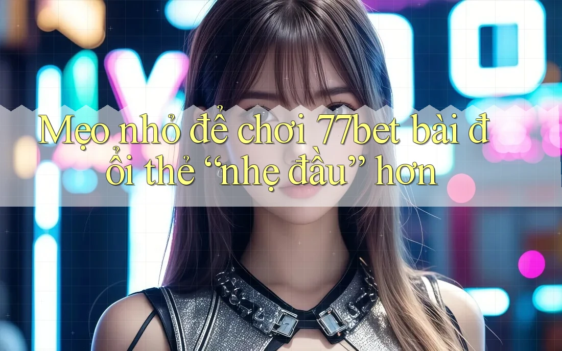 Mẹo nhỏ để chơi 77bet bài đổi thẻ “nhẹ đầu” hơn
