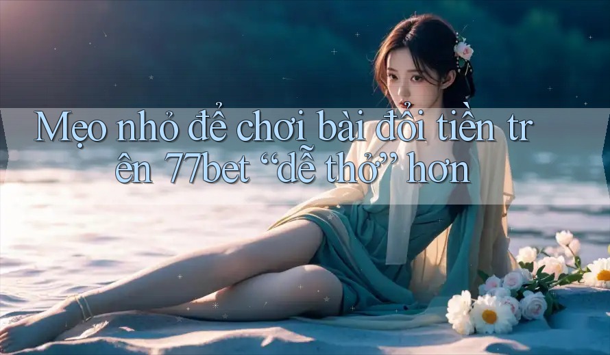 Mẹo nhỏ để chơi bài đổi tiền trên 77bet “dễ thở” hơn Mẹo nhỏ để chơi bài đổi tiền trên 77bet “dễ thở” hơn