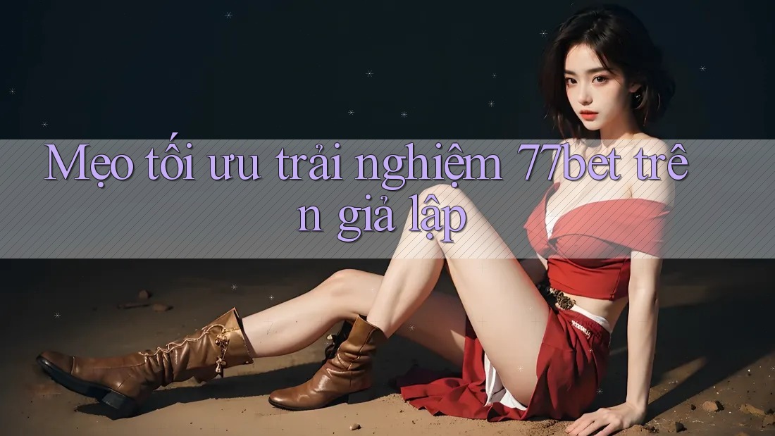 Mẹo tối ưu trải nghiệm 77bet trên giả lập