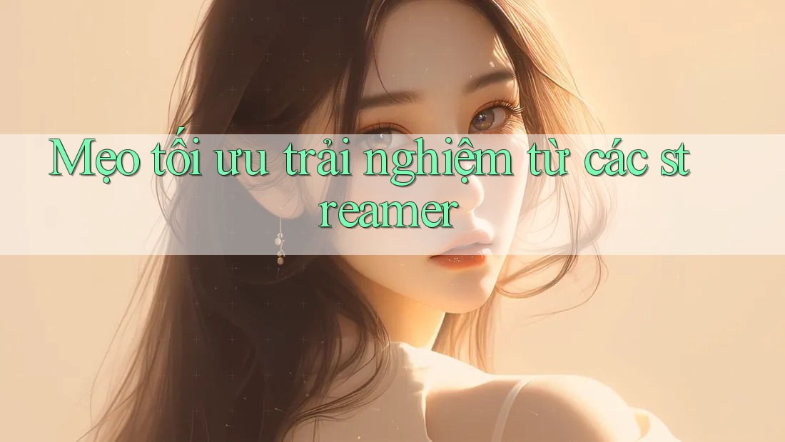Mẹo tối ưu trải nghiệm từ các streamer