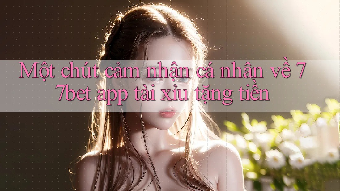 Một chút cảm nhận cá nhân về 77bet app tài xỉu tặng tiền