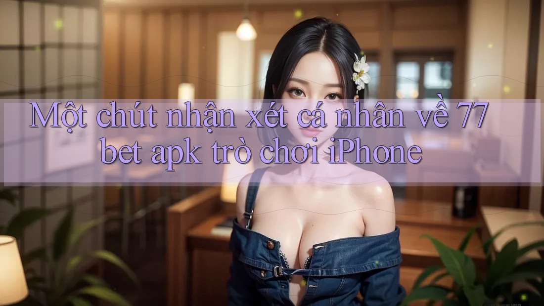 Một chút nhận xét cá nhân về 77bet apk trò chơi iPhone Một chút nhận xét cá nhân về 77bet apk trò chơi iPhone
