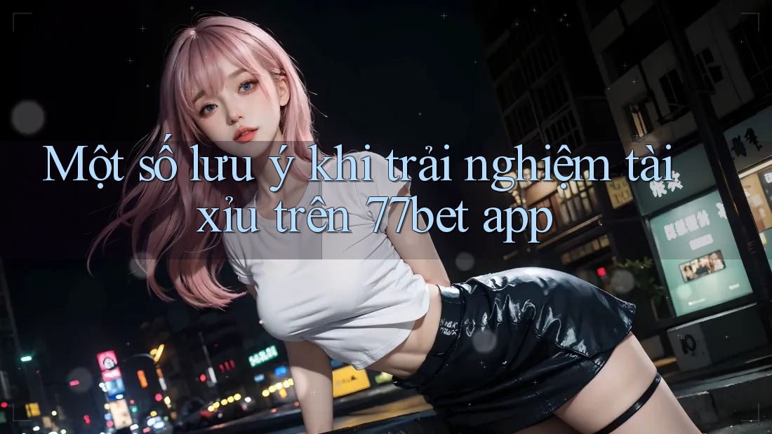 Một số lưu ý khi trải nghiệm tài xỉu trên 77bet app Một số lưu ý khi trải nghiệm tài xỉu trên 77bet app